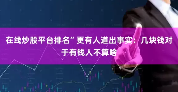 在线炒股平台排名”更有人道出事实：几块钱对于有钱人不算啥