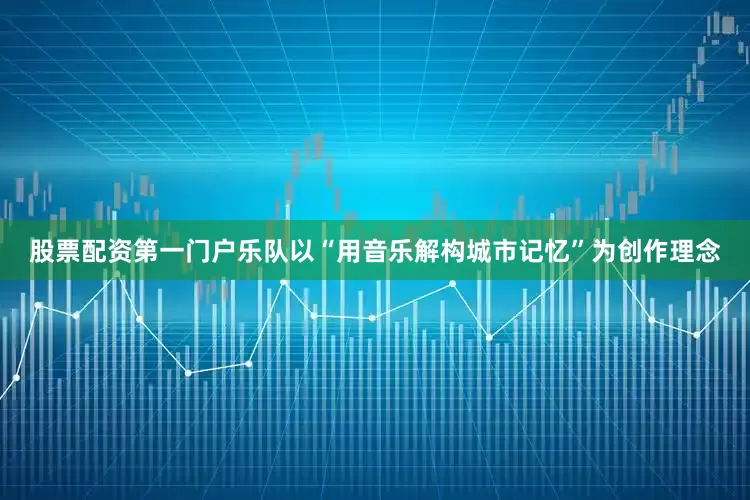 股票配资第一门户乐队以“用音乐解构城市记忆”为创作理念