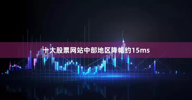 十大股票网站中部地区降幅约15ms